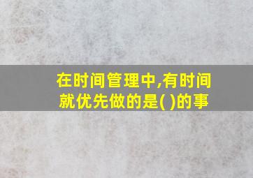 在时间管理中,有时间就优先做的是( )的事